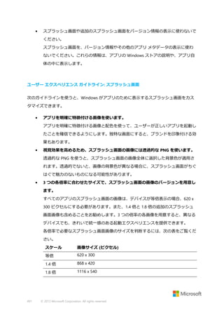 •

スプラッシュ画面や追加のスプラッシュ画面をバージョン情報の表示に使わないで
ください。
スプラッシュ画面を、バージョン情報やその他のアプリ メタデータの表示に使わ
ないでください。これらの情報は、アプリの Windows ストアの説明や、アプリ自
体の中に表示します。

ユーザー エクスペリエンス ガイドライン: スプラッシュ画面
次のガイドラインを使うと、Windows がアプリのために表示するスプラッシュ画面をカス
タマイズできます。
•

アプリを明確に特徴付ける画像を使います。
アプリを明確に特徴付ける画像と配色を使って、ユーザーが正しいアプリを起動し
たことを確信できるようにします。独特な画面にすると、ブランドを印象付ける効
果もあります。

•

視覚効果を高めるため、スプラッシュ画面の画像には透過的な PNG を使います。
透過的な PNG を使うと、スプラッシュ画面の画像全体に選択した背景色が適用さ
れます。透過的でないと、画像の背景色が異なる場合に、スプラッシュ画面がちぐ
はぐで魅力のないものになる可能性があります。

•

3 つの各倍率に合わせたサイズで、スプラッシュ画面の画像のバージョンを用意し
ます。
すべてのアプリのスプラッシュ画面の画像は、デバイスが等倍表示の場合、620 x
300 ピクセルにする必要があります。また、1.4 倍と 1.8 倍の追加のスプラッシュ
画面画像も含めることをお勧めします。3 つの倍率の各画像を用意すると、異なる
デバイスでも、きれいで統一感のある起動エクスペリエンスを提供できます。
各倍率で必要なスプラッシュ画面画像のサイズを判断するには、次の表をご覧くだ
さい。
スケール
等倍

620 x 300

1.4 倍

868 x 420

1.8 倍

491

画像サイズ (ピクセル)

1116 x 540

© 2013 Microsoft Corporation. All rights reserved.

 