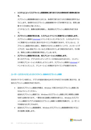 •

システムによってスプラッシュ画面画像に割り当てられた領域を使う画像を選びま
す。
スプラッシュ画面画像を選ぶときには、各倍率で割り当てられた領域を活用するよ
うにします。各倍率でのスプラッシュ画面画像のサイズを判断するには、倍率と画
像 サイズの表をご覧ください。
こうすることで、画像の品質を確保し、高品質なスプラッシュ画面を作成できま
す。

•

スプラッシュ画面が消えた後、システムとイベントに関連する UI を表示します。
スプラッシュ画面の dismissed イベントをリッスンすることで、システムやイベン
トに関連する UI を安全に表示するタイミングを識別できます。そうしないと、ス
プラッシュ画面が消える前に、関連付けられた UI (検索ウィンドウ、メッセージ ダ
イアログ、Web 認証ブローカーなど) が表示されてしまう場合があります。その場
合、期待とは異なる視覚効果が発生してしまいます。

•

スプラッシュ画面が消えた後、導入アニメーションを開始します。
多くのアプリは、アプリのランディング ページが読み込まれるたびに、コンテン
ツの導入アニメーションを表示しようとします。スプラッシュ画面の dismissed イ
ベントをリッスンして、アニメーションを開始するタイミングを識別できます。

ユーザー エクスペリエンス ガイドライン: 追加のスプラッシュ画面
次のガイドラインを使うと、アプリが追加の読み込みタスクを完了させる間に表示する、追
加のスプラッシュ画面を作成できます。
•

追加のスプラッシュ画面の外観は、Windows で表示されるスプラッシュ画面に似
せるようにしてください。
追加のスプラッシュ画面では、Windows のスプラッシュ画面と同じ背景色と画像
を使う必要があります。一貫性のある画像と背景色を使うと、Windows のスプラ
ッシュ画面からアプリの追加のスプラッシュ画面への遷移が洗練され、ユーザーに
不快感を与えずにすみます。

•

追加のスプラッシュ画面画像を、Windows がスプラッシュ画面画像を表示すると
きの座標に配置します。

492

© 2013 Microsoft Corporation. All rights reserved.

 