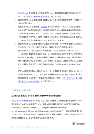 SplashScreen クラスを使って追加スプラッシュ画面画像を配置する方法について
は、「スプラッシュ画面を拡張する方法」をご覧ください。
•

追加のスプラッシュ画面の位置を調整して、スナップや回転などのサイズ変更イベ
ントに応答します。
追加のスプラッシュ画面は、onresize イベントをリッスンして、アプリがスナップ
されたりデバイスが回転したりした場合にスプラッシュ画面の画像の座標に合わせ
て調整する必要があります。こうすることで、ユーザーが画面上でどのようなデバ
イスの操作やアプリのレイアウト変更をしていても、アプリの読み込みエクスペリ
エンスをスムーズで洗練されたものにすることができます。

•

追加のスプラッシュ画面を数秒以上表示する場合は、アプリがまだ読み込みを行っ
ていることがユーザーにわかるように、進行状況リングを追加します。
進行状況不定リング コントロールを使うと、アプリがクラッシュしたのではな
く、間もなく準備ができることをユーザーに知らせることができます。アプリがユ
ーザーのために何をしているかを簡潔に説明する 1 行のテキストを、進行状況リン
グと一緒に表示することを検討してください。たとえば、追加のスプラッシュ画面
には、進行状況リングと、読み込み中であることを示すメッセージを追加できま
す。
アプリの応答性が高いと感じさせ、ユーザーに情報を提供し続けることは、ユーザ
ーの読み込みエクスペリエンスに対する評価を高めるための優れた方法です。進行
状況不定リングとテキストを追加する方法については、「クイック スタート: プロ
グレス コントロールの追加」をご覧ください。

トラブルシューティング
JavaScript: 追加スプラッシュ画面への遷移中のちらつきの回避
「スプラッシュ画面を拡張する方法」には、ちらつきが生じるのを回避するためのアドバイ
スを記載しています。追加スプラッシュ画面への切り替え中にちらつきが生じる場合は、
<img> タグに onload="" を追加して、<img id="extendedSplashImage"
src="/images/splash-sdk.png" alt="Splash screen image" onload="" /> のようにします。こ
うすることで、追加のスプラッシュ画面への切り替え前に画像がレンダリングされるまでシ
ステムを待機させて、ちらつきを防ぐことができます。

493

© 2013 Microsoft Corporation. All rights reserved.

 