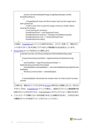 private void extendedSplashImage_ImageOpened(object sender,
RoutedEventArgs e)
{
// ImageOpened means the file has been read, but the image hasn't
been painted yet.
// Start a short timer to give the image a chance to render, before
showing the window
// and starting the animation.
showWindowTimer = new DispatcherTimer();
showWindowTimer.Interval = TimeSpan.FromMilliseconds(50);
showWindowTimer.Tick += OnShowWindowTimer;
showWindowTimer.Start();
}
この例は、ImageOpened イベントに応答する方法と、タイマーを使って、現在のウィ
ンドウをアクティブ化する前にアプリを少しの間待機させる方法を示しています。
3. OnLaunched メソッドを次のように変更します。
protected override void OnLaunched(LaunchActivatedEventArgs args)
{
if (args.PreviousExecutionState != ApplicationExecutionState.Running)
{
bool loadState = (args.PreviousExecutionState ==
ApplicationExecutionState.Terminated);
ExtendedSplash extendedSplash = new ExtendedSplash(args.SplashScreen,
loadState);
Window.Current.Content = extendedSplash;
}
// ExtendedSplash will activate the window when its initial content has been
painted.
}
この例では、現在のウィンドウに対する Activate の呼び出しを削除しました。代わりに
アクティブ化は、ImageOpened イベントが発生し、追加のスプラッシュ画面画像が読
み取られたことが示されてから、ExtendedSplash オブジェクトによって実行されます。
4. こうしたコードで実際にちらつきを回避できることを確認するために、できるだけ多く
の種類のデバイスや状況下でコードをテストしてください。

495

© 2013 Microsoft Corporation. All rights reserved.

 