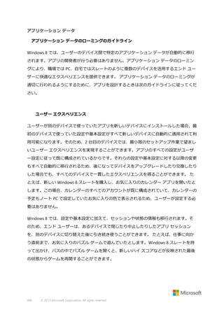 アプリケーション データ
アプリケーション データのローミングのガイドライン
Windows 8 では、ユーザーのデバイス間で特定のアプリケーション データが自動的に移行
されます。アプリの開発者が行う必要はありません。アプリケーション データのローミン
グにより、職場では PC、自宅ではスレートのように複数のデバイスを活用するエンド ユー
ザーに快適なエクスペリエンスを提供できます。 アプリケーション データのローミングが
適切に行われるようにするために、アプリを設計するときは次のガイドラインに従ってくだ
さい。

ユーザー エクスペリエンス
ユーザーが別のデバイスで使っていたアプリを新しいデバイスにインストールした場合、最
初のデバイスで使っていた設定や基本設定がすべて新しいデバイスに自動的に適用されて利
用可能になります。そのため、2 台目のデバイスでは、最小限のセットアップ作業で望まし
いユーザー エクスペリエンスを実現することができます。アプリのすべての設定がユーザ
ー設定に従って既に構成されているからです。それらの設定や基本設定に対する以降の変更
もすべて自動的に移行されるため、後になってデバイスをアップグレードしたり交換したり
した場合でも、すべてのデバイスで一貫したエクスペリエンスを得ることができます。 た
とえば、新しい Windows 8 スレートを購入し、お気に入りのカレンダー アプリを開いたと
します。この場合、カレンダーのすべてのアカウントが既に構成されていて、カレンダーの
予定もノート PC で設定していたお気に入りの色で表示されるため、ユーザーが設定する必
要はありません。
Windows 8 では、設定や基本設定に加えて、セッションや状態の情報も移行されます。そ
のため、エンド ユーザーは、あるデバイスで閉じたり中止したりしたアプリ セッション
を、別のデバイスに切り替えた後に引き続き使うことができます。 たとえば、仕事に向か
う直前まで、お気に入りのパズル ゲームで遊んでいたとします。Windows 8 スレートを持
って出かけ、バスの中でパズル ゲームを開くと、新しいハイ スコアなどが反映された最後
の状態からゲームを再開することができます。

496

© 2013 Microsoft Corporation. All rights reserved.

 