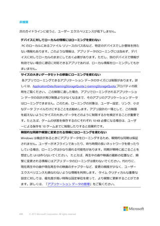 非推奨
次のガイドラインに従うと、ユーザー エクスペリエンスが低下しません。
デバイスに対してローカルの情報にはローミングを使わない
PC のローカルにあるファイル リソースのパス名など、特定のデバイスでしか意味を持た
ない情報もあります。このような情報は、アプリ データのローミングには含めず、デバ
イスに対してローカルのままにしておく必要があります。ただし、別のデバイスで情報が
有効でない場合に適切に対処できるアプリであれば、ローカル情報をローミングしてもか
まいません。
サイズの大きいデータセットの移動にローミングを使わない
各アプリでローミングできるアプリケーション データのサイズには制限があります。詳
しくは、ApplicationData.RoamingStorageQuota | roamingStorageQuota プロパティの説
明をご覧ください。 この制限に達した場合、アプリでローミングされるアプリケーショ
ン データの合計が再び制限より少なくなるまで、そのアプリのアプリケーション データ
はローミングできません。このため、ローミングの対象は、ユーザー設定、リンク、小さ
なデータ ファイルだけにすることをお勧めします。アプリ設計の一環として、この制限
を超えないようにサイズの大きいデータをどのように制限するかを検討することが重要で
す。たとえば、ゲームの状態を保存するのにそれぞれ 10 KB 必要になる場合は、ユーザ
ーによる保存を 10 ゲームまでに制限したりすると効果的です。
瞬間的な同期や頻繁に変更される情報にはローミングを使わない
Windows は機会があるときにアプリ データをローミングするため、瞬間的な同期は保証
されません。ユーザーがオフラインであったり、待ち時間の長いネットワークを使ったり
している場合、ローミングはかなり遅れる可能性があります。同期が瞬時に起こることを
想定した UI は作らないでください。 たとえば、再生中の曲や映画の最新の位置など、頻
繁に変更される情報にはアプリ データのローミングは使わないでください。代わりに、
現在再生中の曲や現在再生中の映画のチャプターなど、変更の頻度が少なく、ユーザー
エクスペリエンスも損なわないような情報を利用します。 タイム クリティカルな重要な
設定に対しては、優先度が高い特殊な設定単位を使って、より頻繁に更新することができ
ます。詳しくは、「アプリケーション データの管理」をご覧ください。

498

© 2013 Microsoft Corporation. All rights reserved.

 