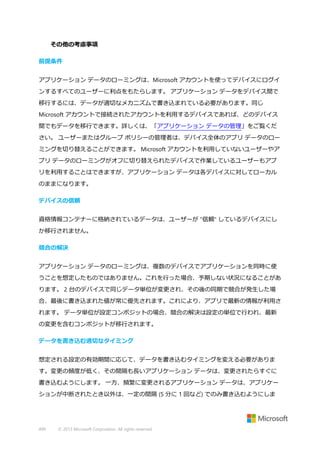 その他の考慮事項
前提条件
アプリケーション データのローミングは、Microsoft アカウントを使ってデバイスにログイ
ンするすべてのユーザーに利点をもたらします。 アプリケーション データをデバイス間で
移行するには、データが適切なメカニズムで書き込まれている必要があります。同じ
Microsoft アカウントで接続されたアカウントを利用するデバイスであれば、どのデバイス
間でもデータを移行できます。詳しくは、「アプリケーション データの管理」をご覧くだ
さい。 ユーザーまたはグループ ポリシーの管理者は、デバイス全体のアプリ データのロー
ミングを切り替えることができます。 Microsoft アカウントを利用していないユーザーやア
プリ データのローミングがオフに切り替えられたデバイスで作業しているユーザーもアプ
リを利用することはできますが、アプリケーション データは各デバイスに対してローカル
のままになります。
デバイスの信頼
資格情報コンテナーに格納されているデータは、ユーザーが "信頼" しているデバイスにし
か移行されません。
競合の解決
アプリケーション データのローミングは、複数のデバイスでアプリケーションを同時に使
うことを想定したものではありません。これを行った場合、予期しない状況になることがあ
ります。 2 台のデバイスで同じデータ単位が変更され、その後の同期で競合が発生した場
合、最後に書き込まれた値が常に優先されます。これにより、アプリで最新の情報が利用さ
れます。 データ単位が設定コンポジットの場合、競合の解決は設定の単位で行われ、最新
の変更を含むコンポジットが移行されます。
データを書き込む適切なタイミング
想定される設定の有効期間に応じて、データを書き込むタイミングを変える必要がありま
す。変更の頻度が低く、その間隔も長いアプリケーション データは、変更されたらすぐに
書き込むようにします。 一方、頻繁に変更されるアプリケーション データは、アプリケー
ションが中断されたとき以外は、一定の間隔 (5 分に 1 回など) でのみ書き込むようにしま

499

© 2013 Microsoft Corporation. All rights reserved.

 