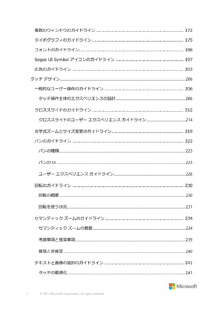 複数のウィンドウのガイドライン .............................................................. 172
タイポグラフィのガイドライン ................................................................. 175
フォントのガイドライン.......................................................................... 186
Segoe UI Symbol アイコンのガイドライン ................................................ 197
広告のガイドライン ............................................................................... 203
タッチ デザイン.............................................................................................................................................. 206
一般的なユーザー操作のガイドライン ........................................................ 206
タッチ操作主体のエクスペリエンスの設計 ............................................................................... 206
クロススライドのガイドライン ................................................................. 212
クロススライドのユーザー エクスペリエンス ガイドライン ............................................ 214
光学式ズームとサイズ変更のガイドライン ................................................... 219
パンのガイドライン ............................................................................... 222
パンの種類 ............................................................................................................................................... 223
パンの UI .................................................................................................................................................. 223
ユーザー エクスペリエンス ガイドライン ................................................................................. 226
回転のガイドライン ............................................................................... 230
回転の概要 ............................................................................................................................................... 230
回転を使う状況...................................................................................................................................... 231
セマンティック ズームのガイドライン........................................................ 234
セマンティック ズームの概要 ......................................................................................................... 234
考慮事項と推奨事項............................................................................................................................. 239
推奨と非推奨 .......................................................................................................................................... 240
テキストと画像の選択のガイドライン ........................................................ 241
タッチの最適化...................................................................................................................................... 241

5

© 2013 Microsoft Corporation. All rights reserved.

 