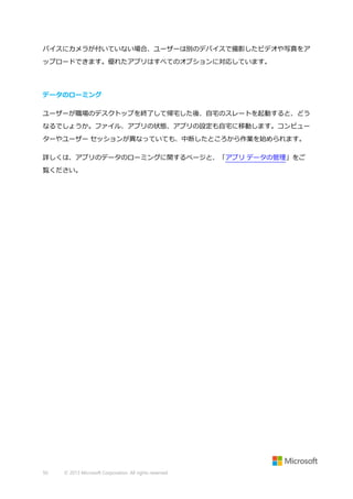 バイスにカメラが付いていない場合、ユーザーは別のデバイスで撮影したビデオや写真をア
ップロードできます。優れたアプリはすべてのオプションに対応しています。

データのローミング
ユーザーが職場のデスクトップを終了して帰宅した後、自宅のスレートを起動すると、どう
なるでしょうか。ファイル、アプリの状態、アプリの設定も自宅に移動します。コンピュー
ターやユーザー セッションが異なっていても、中断したところから作業を始められます。
詳しくは、アプリのデータのローミングに関するページと、「アプリ データの管理」をご
覧ください。

50

© 2013 Microsoft Corporation. All rights reserved.

 