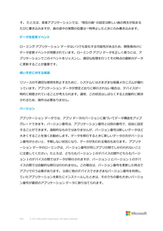 す。 たとえば、音楽アプリケーションでは、"現在の曲" の設定は新しい曲の再生が始まる
たびに書き込みますが、曲の途中の実際の位置は一時停止したときにのみ書き込みます。
データを変更イベント
ローミング アプリケーション データはいつでも変化する可能性があるため、開発者向けに
データ変更イベントが用意されています。ローミング アプリ データを正しく使うには、ア
プリケーションでこのイベントをリッスンし、適切な処理を行ってその時点の最新のデータ
に更新することが重要です。
使いすぎに対する保護
リソースの不適切な使用を防止するために、システムにはさまざまな保護メカニズムが備わ
っています。アプリケーション データが想定どおりに移行されない場合は、デバイスが一
時的に制限されていることが考えられます。通常、この状況はしばらくすると自動的に解決
されるため、操作は必要ありません。
バージョン
アプリケーション データでは、アプリ データのバージョンに基づいてデータ構造をアップ
グレードできます。バージョン番号は、アプリケーション番号とは別の番号で、自由に設定
することができます。強制的なものではありませんが、バージョン番号は新しいデータほど
大きくすることを強くお勧めします。データを移行するときに新しいデータの方がバージョ
ン番号が小さいと、予期しない状況になり、データが失われる場合もあります。 アプリケ
ーション データのローミングは、バージョン番号が同じアプリの間でしか行われないこと
に注意してください。たとえば、どちらもバージョン 2 のデバイスの間やどちらもバージ
ョン 3 のデバイスの間ではデータが移行されますが、バージョン 2 とバージョン 3 のデバ
イスの間では自動的な移行は行われません。この場合は、バージョン番号を更新した時点で
アプリで行う必要があります。 以前に他のデバイスでさまざまなバージョン番号を利用し
ていたアプリケーションを新たにインストールしたときは、そのうちの最も大きいバージョ
ン番号が最初のアプリケーション データに割り当てられます。

500

© 2013 Microsoft Corporation. All rights reserved.

 