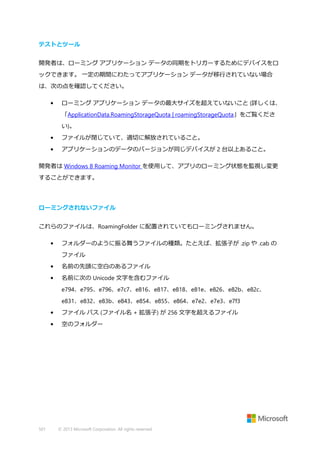 テストとツール
開発者は、ローミング アプリケーション データの同期をトリガーするためにデバイスをロ
ックできます。 一定の期間にわたってアプリケーション データが移行されていない場合
は、次の点を確認してください。
•

ローミング アプリケーション データの最大サイズを超えていないこと (詳しくは、
「ApplicationData.RoamingStorageQuota | roamingStorageQuota」をご覧くださ
い)。

•

ファイルが閉じていて、適切に解放されていること。

•

アプリケーションのデータのバージョンが同じデバイスが 2 台以上あること。

開発者は Windows 8 Roaming Monitor を使用して、アプリのローミング状態を監視し変更
することができます。

ローミングされないファイル
これらのファイルは、RoamingFolder に配置されていてもローミングされません。
•

フォルダーのように振る舞うファイルの種類。たとえば、拡張子が .zip や .cab の
ファイル

•

名前の先頭に空白のあるファイル

•

名前に次の Unicode 文字を含むファイル
e794、e795、e796、e7c7、e816、e817、e818、e81e、e826、e82b、e82c、
e831、e832、e83b、e843、e854、e855、e864、e7e2、e7e3、e7f3

•
•

501

ファイル パス (ファイル名 + 拡張子) が 256 文字を超えるファイル
空のフォルダー

© 2013 Microsoft Corporation. All rights reserved.

 