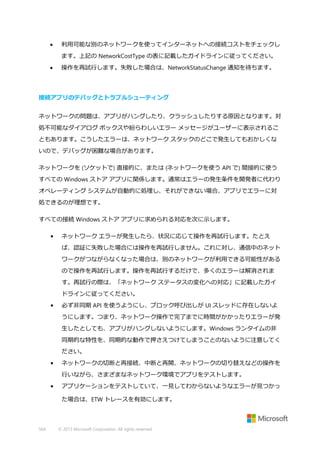 

利用可能な別のネットワークを使ってインターネットへの接続コストをチェックし
ます。上記の NetworkCostType の表に記載したガイドラインに従ってください。



操作を再試行します。失敗した場合は、NetworkStatusChange 通知を待ちます。

接続アプリのデバッグとトラブルシューティング
ネットワークの問題は、アプリがハングしたり、クラッシュしたりする原因となります。対
処不可能なダイアログ ボックスや紛らわしいエラー メッセージがユーザーに表示されるこ
ともあります。こうしたエラーは、ネットワーク スタックのどこで発生してもおかしくな
いので、デバッグが困難な場合があります。
ネットワークを (ソケットで) 直接的に、または (ネットワークを使う API で) 間接的に使う
すべての Windows ストア アプリに関係します。通常はエラーの発生条件を開発者に代わり
オペレーティング システムが自動的に処理し、それができない場合、アプリでエラーに対
処できるのが理想です。
すべての接続 Windows ストア アプリに求められる対応を次に示します。
•

ネットワーク エラーが発生したら、状況に応じて操作を再試行します。たとえ
ば、認証に失敗した場合には操作を再試行しません。これに対し、通信中のネット
ワークがつながらなくなった場合は、別のネットワークが利用できる可能性がある
ので操作を再試行します。操作を再試行するだけで、多くのエラーは解消されま
す。再試行の際は、「ネットワーク ステータスの変化への対応」に記載したガイ
ドラインに従ってください。

•

必ず非同期 API を使うようにし、ブロック呼び出しが UI スレッドに存在しないよ
うにします。つまり、ネットワーク操作で完了までに時間がかかったりエラーが発
生したとしても、アプリがハングしないようにします。Windows ランタイムの非
同期的な特性を、同期的な動作で押さえつけてしまうことのないように注意してく
ださい。

•

ネットワークの切断と再接続、中断と再開、ネットワークの切り替えなどの操作を
行いながら、さまざまなネットワーク環境でアプリをテストします。

•

アプリケーションをテストしていて、一見してわからないようなエラーが見つかっ
た場合は、ETW トレースを有効にします。

504

© 2013 Microsoft Corporation. All rights reserved.

 