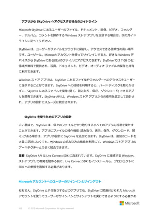アプリから SkyDrive へアクセスする場合のガイドライン
Microsoft SkyDrive にあるユーザーのファイル、ドキュメント、画像、ビデオ、フォルダ
ー、アルバム、コメントを操作する Windows ストア アプリを設計する場合は、次のガイド
ラインに従ってください。
SkyDrive は、ユーザーがファイルをクラウドに保存し、アクセスできる信頼性の高い場所
です。ユーザーは、Microsoft アカウントを使ってサインインすると、好きな Windows デ
バイスから SkyDrive にある自分のファイルにアクセスできます。SkyDrive では 7 GB の記
憶域が無料で提供され、写真、ドキュメント、ビデオ、オーディオ ファイルの保存と共有
に利用できます。
Windows ストア アプリは、SkyDrive にあるファイルやフォルダーへのアクセスをユーザー
に提供することができます。SkyDrive への接続を利用すると、ハード ディスクを散らかさ
ずに、SkyDrive にあるファイルを操作 (開く、読み取り、保存、ダウンロード) できるアプ
リを開発できます。SkyDrive API は、Windows ストア アプリからの使用を想定して設計さ
れ、アプリの設計にスムーズに統合されます。

SkyDrive を使うためのアプリの設計
広い意味で、SkyDrive は、個々のファイルとやり取りするすべてのアプリの役割を果たす
ことができます。アプリにファイルの操作機能 (読み取り、表示、保存、ダウンロード、開
く) がある場合は、アプリの設計に SkyDrive を追加できます。SkyDrive は、追加のコードを
大量に記述しなくても、Windows の組み込みの機能を利用して、Windows ストア アプリの
アーキテクチャとうまく統合できます。
重要 SkyDrive API は Live Connect SDK に含まれています。SkyDrive に接続する Windows
ストア アプリの開発を始める前に、Live Connect SDK をインストールし、プロジェクトに
SDK への参照を追加する必要があります。

Microsoft アカウントへのユーザーのサインインとサインアウト
もちろん、SkyDrive とやり取りするどのアプリでも、SkyDrive に関連付けられた Microsoft
アカウントを使ってユーザーがサインインとサインアウトを実行できるようにする必要があ

505

© 2013 Microsoft Corporation. All rights reserved.

 