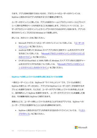 ります。アプリ自体の設計ではないものの、アカウントへのユーザーのサインインは、
SkyDrive と統合されるアプリを作成するうえで重要な手順です。
ユーザーのサインインに関しては、アプリの設定チャームにアカウントのページとプライバ
シーに関する声明のページを作成することをお勧めします。アカウント ページには、ユー
ザーがアカウントへのサインインとサインアウトを行うためのボタンを設けます。アプリの
残りのサインイン プロセスは Windows UI で処理します。
詳しくは、次のリソースをご覧ください。
•

Microsoft アカウントへのユーザーのサインインについて詳しくは、「ユーザーの
サインイン」をご覧ください。

•

JavaScript を使った Windows ストア アプリ向けに設定チャームをカスタマイズす
る方法について詳しくは、「Microsoft アカウントのサインイン エクスペリエンス
のガイドライン」をご覧ください。

•

C# または Visual Basic と XAML を使った Windows ストア アプリ向けに設定チャー
ムをカスタマイズする方法について詳しくは、「Microsoft アカウントのサインイ
ン エクスペリエンスのガイドライン」をご覧ください。

SkyDrive への新しいファイルの保存と既にあるファイルの更新
一部のユーザーにとっては、SkyDrive が "マイ ドキュメント" です。ファイルの保存に
SkyDrive を使うユーザーのために、アプリでは SkyDrive にユーザーのデータを保存するオ
プションを提供できます。たとえば、ユーザーがアプリで新しいファイルを作成したとき
に、保存場所として SkyDrive を提供できます。 ユーザーがアプリでファイルを編集した場
合は、その編集内容も SkyDrive に保存できます。
実際のところ、ユーザーが新しいファイルを作ることができるアプリでは、SkyDrive への
ユーザー アクセスを提供することには大きな意味があります。
•

SkyDrive と統合されるアプリを作成する方法のガイドラインについては、「ベスト
プラクティス」をご覧ください。

506

© 2013 Microsoft Corporation. All rights reserved.

 