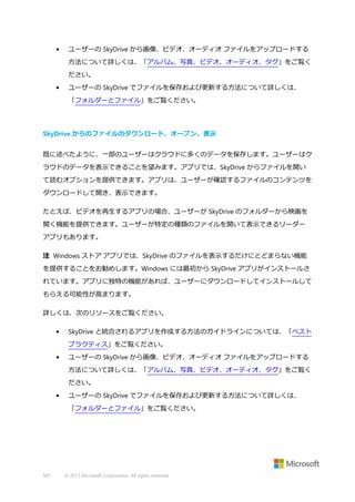 •

ユーザーの SkyDrive から画像、ビデオ、オーディオ ファイルをアップロードする
方法について詳しくは、「アルバム、写真、ビデオ、オーディオ、タグ」をご覧く
ださい。

•

ユーザーの SkyDrive でファイルを保存および更新する方法について詳しくは、
「フォルダーとファイル」をご覧ください。

SkyDrive からのファイルのダウンロード、オープン、表示
既に述べたように、一部のユーザーはクラウドに多くのデータを保存します。ユーザーはク
ラウドのデータを表示できることを望みます。アプリでは、SkyDrive からファイルを開い
て読むオプションを提供できます。アプリは、ユーザーが確認するファイルのコンテンツを
ダウンロードして開き、表示できます。
たとえば、ビデオを再生するアプリの場合、ユーザーが SkyDrive のフォルダーから映画を
開く機能を提供できます。ユーザーが特定の種類のファイルを開いて表示できるリーダー
アプリもあります。
注 Windows ストア アプリでは、SkyDrive のファイルを表示するだけにとどまらない機能
を提供することをお勧めします。Windows には最初から SkyDrive アプリがインストールさ
れています。アプリに独特の機能があれば、ユーザーにダウンロードしてインストールして
もらえる可能性が高まります。
詳しくは、次のリソースをご覧ください。
•

SkyDrive と統合されるアプリを作成する方法のガイドラインについては、「ベスト
プラクティス」をご覧ください。

•

ユーザーの SkyDrive から画像、ビデオ、オーディオ ファイルをアップロードする
方法について詳しくは、「アルバム、写真、ビデオ、オーディオ、タグ」をご覧く
ださい。

•

ユーザーの SkyDrive でファイルを保存および更新する方法について詳しくは、
「フォルダーとファイル」をご覧ください。

507

© 2013 Microsoft Corporation. All rights reserved.

 