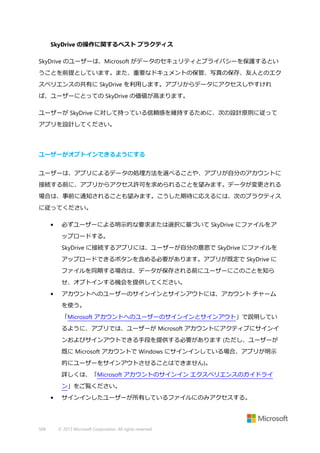 SkyDrive の操作に関するベスト プラクティス
SkyDrive のユーザーは、Microsoft がデータのセキュリティとプライバシーを保護するとい
うことを前提としています。また、重要なドキュメントの保管、写真の保存、友人とのエク
スペリエンスの共有に SkyDrive を利用します。アプリからデータにアクセスしやすけれ
ば、ユーザーにとっての SkyDrive の価値が高まります。
ユーザーが SkyDrive に対して持っている信頼感を維持するために、次の設計原則に従って
アプリを設計してください。

ユーザーがオプトインできるようにする
ユーザーは、アプリによるデータの処理方法を選べることや、アプリが自分のアカウントに
接続する前に、アプリからアクセス許可を求められることを望みます。データが変更される
場合は、事前に通知されることも望みます。こうした期待に応えるには、次のプラクティス
に従ってください。
•

必ずユーザーによる明示的な要求または選択に基づいて SkyDrive にファイルをア
ップロードする。
SkyDrive に接続するアプリには、ユーザーが自分の意思で SkyDrive にファイルを
アップロードできるボタンを含める必要があります。アプリが既定で SkyDrive に
ファイルを同期する場合は、データが保存される前にユーザーにこのことを知ら
せ、オプトインする機会を提供してください。

•

アカウントへのユーザーのサインインとサインアウトには、アカウント チャーム
を使う。
「Microsoft アカウントへのユーザーのサインインとサインアウト」で説明してい
るように、アプリでは、ユーザーが Microsoft アカウントにアクティブにサインイ
ンおよびサインアウトできる手段を提供する必要があります (ただし、ユーザーが
既に Microsoft アカウントで Windows にサインインしている場合、アプリが明示
的にユーザーをサインアウトさせることはできません)。
詳しくは、「Microsoft アカウントのサインイン エクスペリエンスのガイドライ
ン」をご覧ください。

•

508

サインインしたユーザーが所有しているファイルにのみアクセスする。

© 2013 Microsoft Corporation. All rights reserved.

 
