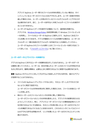 アプリで SkyDrive ユーザー間でのファイルの共有を想定していない場合は、サイ
ンインしているユーザーのファイルにのみアクセスします。ユーザー自身が共有を
選んだ場合にのみ、ユーザーと共有されているファイルやフォルダーにアクセスす
る必要があります。逆に、ユーザーの許可なく共有フォルダーにファイルを保存す
ることはできません。
•

ユーザーが SkyDrive にデータを保存する場面について、選択肢を用意する。
アプリでは、Windows.Storage.Pickers 名前空間を通じて Windows ファイル ピッカ
ーを利用し、ファイルをユーザーの SkyDrive に保存したり、SkyDrive にあるファ
イルを開いたりできます。アプリが複数のファイルを同期する場合は、ユーザーの
フォルダーに一意の名前のサブフォルダーを作成することを検討してください。
ユーザーが SkyDrive からファイルを開くときにファイル ピッカーを使う方法につ
いて詳しくは、「フォルダーとファイル」をご覧ください。

ユーザーのデータとプライバシーを保護する
アプリは SkyDrive に対するユーザーの信頼を揺るがしてはなりません。ユーザーのデータ
は個別に扱ってください。ユーザーは、自分が選んだユーザーとのみファイルが共有される
ものと考えます。重要な情報は、必要なときに使用できるように保管する必要があります。
重要 SkyDrive オブジェクトに対してプログラムで設定したアクセス許可を、後からアプリ
が変更することはできません。
•

ファイルを SkyDrive にアップロードするときに、そのユーザーしかアクセスでき
ないように既定で設定する。
ユーザーがファイルの共有を明示的に要求した場合にのみ、ファイルを他のユーザ
ーと共有します。

•

他のユーザーとのファイルへのリンクの共有に関して警告する。
ユーザーがファイルへのリンクの共有を要求したら、アプリでその結果を知らせる
ようにしてください。特に、アプリでユーザーがファイルへの事前認証済みリンク
を共有できるようにする場合は、そのリンクを受け取ったユーザーはだれでもファ
イルを確認できるようになることを知らせます。これらのリンクについてはファイ
ルのアクセス許可は評価されず、リンクを開いたユーザーはだれでもコンテンツを
表示できます。

509

© 2013 Microsoft Corporation. All rights reserved.

 
