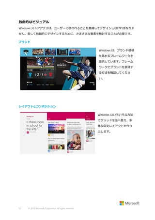 独創的なビジュアル
Windows ストアアプリは、ユーザーに使われることを意識してデザインしなければなりま
せん。美しく独創的にデザインするために、さまざまな要素を検討することが必要です。
ブランド
Windows は、ブランド価値
を高めるフレームワークを
提供しています。フレーム
ワークでブランドを表現す
る方法を確認してくださ
い。

レイアウトとコンポジション
Windows はいろいろな方法
でグリッドを並べ替え、多
様な固定レイアウトを作り
出します。

51

© 2013 Microsoft Corporation. All rights reserved.

 