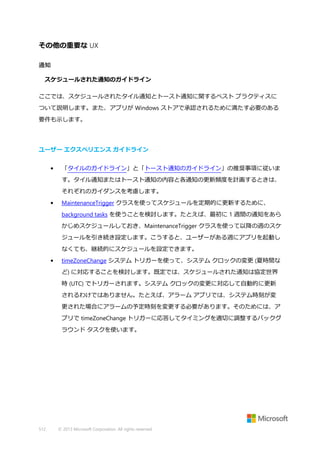 その他の重要な UX
通知
スケジュールされた通知のガイドライン
ここでは、スケジュールされたタイル通知とトースト通知に関するベスト プラクティスに
ついて説明します。また、アプリが Windows ストアで承認されるために満たす必要のある
要件も示します。

ユーザー エクスペリエンス ガイドライン
•

「タイルのガイドライン」と「トースト通知のガイドライン」の推奨事項に従いま
す。タイル通知またはトースト通知の内容と各通知の更新頻度を計画するときは、
それぞれのガイダンスを考慮します。

•

MaintenanceTrigger クラスを使ってスケジュールを定期的に更新するために、
background tasks を使うことを検討します。たとえば、最初に 1 週間の通知をあら
かじめスケジュールしておき、MaintenanceTrigger クラスを使って以降の週のスケ
ジュールを引き続き設定します。こうすると、ユーザーがある週にアプリを起動し
なくても、継続的にスケジュールを設定できます。

•

timeZoneChange システム トリガーを使って、システム クロックの変更 (夏時間な
ど) に対応することを検討します。既定では、スケジュールされた通知は協定世界
時 (UTC) でトリガーされます。システム クロックの変更に対応して自動的に更新
されるわけではありません。たとえば、アラーム アプリでは、システム時刻が変
更された場合にアラームの予定時刻を変更する必要があります。そのためには、ア
プリで timeZoneChange トリガーに応答してタイミングを適切に調整するバックグ
ラウンド タスクを使います。

512

© 2013 Microsoft Corporation. All rights reserved.

 