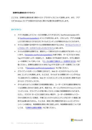 定期的な通知のガイドライン
ここでは、定期的な通知を使う際のベスト プラクティスについて説明します。また、アプ
リが Windows ストアで承認されるために満たす必要がある要件も示します。

ガイドライン
•

アプリを起動したりフォーカスを移動したりするたびに StartPeriodicUpdate また
は StartPeriodicUpdateBatch メソッドを呼び出します。これにより、アプリを起動
したり切り替えたりするたびにタイルのコンテンツが更新されるようになります。

•

タイルに配置する内容やタイルの更新頻度を検討するときは、タイルとバッジにつ
いてのユーザー エクスペリエンス ガイドラインに従います。

•

タイルの定期的な更新では、通知キューで使われるタイル通知タグをサポートして
います。TileUpdater.startPeriodicUpdateBatch を使う場合、サービスでは X-WNSTag HTTP 応答ヘッダーを指定して、各通知にタグを設定できます。タグと通知キ
ューの使用について詳しくは、「ローカル通知で通知キューを使用する方法」をご
覧ください。定期的な通知での X-WNS-Tag HTTP 応答ヘッダーの使用について詳
しくは、「TileUpdater.startPeriodicUpdateBatch」をご覧ください。

•

クライアントのポーリング頻度に合わせて、Web サービスのタイルとバッジの
XML コンテンツを更新します。たとえば、タイルが 30 分間隔でポーリングするよ
うに設定されている場合は、Web サービスのコンテンツも 30 分おきに更新するの
がベスト プラクティスです。

•

タイルまたはバッジの更新での有効期限の値は、ユーザーに対する通知の意味がな
くなる期限に合わせて設定します。既定では、ポーリングされたタイルとバッジの
コンテンツは、クライアントが受け取ってから 3 日後に有効期限切れになります。
ただし、クラウド サービスに到達できない場合や、ユーザーが長時間ネットワー
クから切断されている場合、不要になったタイルのコンテンツをスタート画面に保
持する必要はありません。たとえば、深夜 0 時に期限が切れるショッピング キャ
ンペーンの場合は、有効期限を深夜 0 時に設定します。有効期限の設定について詳
しくは、「定期的な通知の概要」をご覧ください。

513

© 2013 Microsoft Corporation. All rights reserved.

 