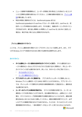 •

ニュース速報や気象警報など、ユーザーが即座に受け取ることを求めているコンテ
ンツに定期的な更新を使わないでください。この種の通知の配信には、プッシュ通
知が最も適しています。

•

特定の時刻に更新を行うには、StartPeriodicUpdate または
StartPeriodicUpdateBatch の startTime パラメーターを使います。startTime は、初
回ポーリングの時刻のみを指定します。それを基に、後続のポーリングのタイミン
グが決まります。繰り返し間隔を 24 時間として startTime を 2:00 PM に設定した
場合は、毎日午後 2 時になると更新が行われます。

プッシュ通知のガイドライン
ここでは、プッシュ通知を使う際のベスト プラクティスについて説明します。また、アプ
リが Windows ストアで承認されるために満たす必要がある要件も示します。

ガイドライン
•

タイル通知とトースト通知の全体的なガイドラインに従う: タイル通知またはト
ースト通知をローカルとクラウドのどちらで生成するかに関係なく、同じユーザー
ガイドラインに従う必要があります。詳しくは、次のトピックをご覧ください。



•

タイルのガイドライン
トースト通知のガイドライン

アプリをダッシュボードに登録する:

アプリをダッシュボードに登録しないと、

Windows プッシュ通知サービス (WNS) を使うことはできません。アプリ サーバー
では、ダッシュボードで提供される特定の資格情報を使って認証を行い、通知を送
る必要があります。
•

ユーザーのバッテリの寿命を考慮する:

デバイスが低電力状態でも、ユーザーは

通知をいつでも受け取ることができます。送る通知が増えると、必要なリソースが
増え、デバイスのスリープ状態を解除する頻度も増えることになります。通知の頻
度を決めるときにはこの点に注意してください。通知の頻度を増やすことで、必ず
しもアプリの価値が高まるわけではありません。たとえば、タイルのコンテンツの
更新頻度が多すぎると、一部の更新データをユーザーに見てもらえなくなります。

514

© 2013 Microsoft Corporation. All rights reserved.

 