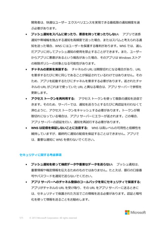 開発者は、快適なユーザー エクスペリエンスを実現できる最低限の通知頻度を選
ぶ必要があります。
•

プッシュ通知をスパムに使ったり、悪意を持って使ったりしない:

アプリで迷惑

通知や帯域幅を独占する通知を高頻度で送った場合、またはスパムと考えられる通
知を送った場合、WNS にはユーザーを保護する権利があります。WNS では、選ん
だアプリに対してプッシュ通知の使用を禁止することができます。また、ユーザー
からアプリに悪意があるという報告があった場合、そのアプリは Windows ストア
の削除ポリシーの対象となる可能性があります。
•

チャネルの更新を実装する:

チャネルの URL は期限切れになる場合があり、URL

を要求するたびに常に同じであることが保証されているわけではありません。その
ため、アプリを起動するたびにチャネルを要求する必要があります。返されたチャ
ネルの URL がこれまで使っていた URL と異なる場合は、アプリ サーバーで参照を
更新します。
•

アクセス トークンを再利用する:

アクセス トークンを使って複数の通知を送信で

きます。そのため、サーバーでは、通知を送ろうとするたびに再認証を行わなくて
済むように、アクセス トークンをキャッシュする必要があります。トークンが期
限切れになっている場合は、アプリ サーバーにエラーが返されます。この場合、
アプリ サーバーの認証を行い、通知を再試行する必要があります。
•

WNS は配信を保証しないことに注意する:

WNS は高レベルの可用性と信頼性を

維持していますが、最終的に通知の配信を保証することはできません。アプリで
は、重要な通知に WNS を使わないでください。

セキュリティに関する考慮事項
•

プッシュ通知を使って機密データや重要なデータを送らない:

プッシュ通知は、

重要情報や機密情報を伝えるためのものではありません。たとえば、銀行の口座番
号やパスワードを通知で送らないでください。
•

アプリ サーバーへのチャネル登録のコールバックを常にセキュリティで保護する:
アプリがチャネルの URL を受け取り、その URL をアプリ サーバーに送るときに
は、セキュリティで保護された方法でこの情報を送る必要があります。認証と暗号
化を使って情報を送ることをお勧めします。

515

© 2013 Microsoft Corporation. All rights reserved.

 
