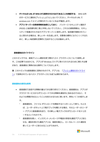 •

チャネルの URL が WNS から提供されたものであることを確認する:

WNS 以外

のサービスに通知をプッシュしようとしないでください。チャネルの URL で
windows.com ドメインが使われていることを必ず確認します。
•

アプリ サーバーの資格情報を秘密にしておく:

パッケージ セキュリティ識別子

(PKSID) と秘密鍵を第三者と共有しないでください。これらの資格情報は、セキュ
リティで保護された方法でアプリ サーバーに保存します。秘密鍵が侵害されてい
ると思われる場合は、新しいキーを生成します。攻撃者の標的になりにくくするた
めに、新しい秘密鍵を定期的に生成することをお勧めします。

直接通知のガイドライン
このトピックでは、直接プッシュ通知を使う際のベスト プラクティスについて説明しま
す。この記事ではほかにも、アプリが Windows ストアに受け入れられるために満たす必要
があり、直接通知に関係のある要件についても示します。
注 このトピックは直接通知に固有のものです。アプリは、「プッシュ通知のガイドライ
ン」で説明されているベスト プラクティスにも従う必要があります。

直接通知の適切な使用
•

直接通知で送信する情報の量はできる限り抑えてください。直接通知は、アプリが
クラウド サービスからダウンロードできる情報を通知内に含めるのではなく、そ
のような情報があるということを知らせるために使います。例をいくつか紹介しま
す。


直接通知を、ファイル ダウンロードを開始するトリガーとして使う。たとえ
ば、ユーザーがネット上で電子ブックを購入する場合、そのユーザーのリーダ
ー アプリに直接通知を送り、その新しい電子ブックのダウンロードをトリガ
ーするというものです。



直接通知を使い、インスタント メッセージや電話の受信を通信アプリに知ら
せる。通知を受けた通信アプリは、接続を確立し、ローカル トースト通知を
使ってユーザーに知らせることができます。

516

© 2013 Microsoft Corporation. All rights reserved.

 
