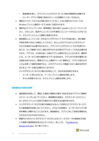 

直接通知を使い、クライアントとクラウド サービス間の同期操作を調整する
(リーダー アプリで最後に読まれたページの同期をトリガーするなど)。

•

通知のペイロードは 5 KB 未満に抑えてください。5 KB を超えるペイロードは、
Windows プッシュ通知サービス (WNS) で拒否されます。

•

通知内のバイナリ データは、直接通知に含める前に base64 にエンコードしてくだ
さい。これにより、転送中にコンテンツが不適切にエンコードされることがなくな
り、クライアントによって確実に取得されます。

•

直接通知によってトリガーされるバックグラウンド タスクを選ぶ前に、他の通信
手段を利用できないか検討してください。ほとんどのアプリはバックグラウンド
タスクを実装する必要がありません。アプリでバックグラウンド タスクを使うた
めには、ロック画面へのピン留めが許可される少数のアプリの 1 つである必要があ
ります。アプリは、その枠を巡って他のアプリと競争することになります。最終的
には、ユーザーがこの枠を獲得するアプリを決めます。アプリがその枠を獲得でき
る保証はありません。標準のプッシュ通知やトースト更新など、アプリで別のメカ
ニズムを使って通信を実装すると、どのアプリにロック画面へのピン留めを許可す
るかをユーザーが選ぶ必要がなくなります。
バックグラウンド タスクに替わる手段として、次の方法を利用できます。


ユーザーに知らせるには、トースト プッシュ通知を送信します。



タイルを更新するには、タイル プッシュ通知を利用します。

直接通知の不適切な使用
•

直接通知を利用して、連続した通知に情報を少量ずつ含める方法でアプリに情報を
ストリーミングしないでください。直接通知の送信は、クラウド サービスでトリ
ガーされたイベントに応答する場合だけに限定する必要があります。

•

バックグラウンド タスクの実行を継続させるという目的だけでクラウド サービス
から直接通知を送信しないでください。このような処理は、ユーザーのバッテリ寿
命を無駄に消費することになります。直接通知は、アプリに対して有用な情報を伝
えるものでなければなりません。

•

関連付けられたバックグラウンド タスクによるリソース クォータの超過を引き起
こす速度で直接通知を送らないでください。詳しくは、「Guidelines for
background tasks」をご覧ください。

517

© 2013 Microsoft Corporation. All rights reserved.

 
