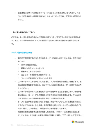 •

直接通知にはサイズがゼロのペイロード コンテンツを含めないでください。ペイ
ロードが含まれない直接通知は WNS によってドロップされ、アプリには配信され
ません。

トースト通知のガイドライン
ここでは、トースト通知の作成および送信時に従うベスト プラクティスについて説明しま
す。また、アプリが Windows ストアで承認されるために満たす必要がある要件も示しま
す。

トースト通知の適切な使用
•

個人的で即時性が求められるものをユーザーに通知します。たとえば、次のものが
あります。



新着インスタント メッセージ



新着テキスト メッセージ



カレンダーの予定やその他のアラーム


•

VOIP の着信呼び出し

ユーザーが明示的にオプトインした通知

ユーザーがトーストをタップしたときに、アプリの適切な移動先に移動します。通
知は厳密な情報更新ではなく、コンテキストの切り替えをユーザーに促すものと考
えてください。

•

ユーザーが特定のトースト通知を見ない可能性があることを考慮します。情報が重
要な場合は、ユーザーがその情報を入手できる代替方法を用意します。タイルまた
はアプリのビューに関連情報を保持することをお勧めします。

•

トースト通知が有効ではなくなった場合、実行中のアプリによって通知を非表示に
することができます。たとえば、相手が電話を切ったり、ユーザーが別のデバイス
で既に通話している場合は、着信呼び出しを非表示にできます。

•

短期間に複数の関連する更新が発生した場合は、1 つのトースト通知に結合しま
す。たとえば、3 つの新しい更新が同時に到着した場合、アプリまたはアプリ サー

518

© 2013 Microsoft Corporation. All rights reserved.

 