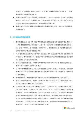 バーは、3 つの個別の通知ではなく、3 つの新しい更新があることを示す 1 つの通
知を表示する必要があります。
•

情報はできるだけシンプルな形で提供します。コンテンツでヘッドラインが不要な
場合は、ヘッドラインを省略します。"ダウンロードが完了しました" などのメッセ
ージはこれで完結しているので、追加の表示は不要です。

•

画像はメッセージに明確な付加価値を付ける場合に使います (メッセージの送信者
の写真など)。

トースト通知の不適切な使用
•

重大な警告など、ユーザーに必ず見てもらう必要があるものを通知するときに、ト
ースト通知を使わないでください。ユーザーにメッセージを確実に見てもらうに
は、フライアウト、ダイアログ、アプリ バー、その他のインライン要素を使って
アプリのコンテキストで通知します。

•

"... するためにここをクリックする" ことをユーザーに伝えるテキストを含めないで
ください。すべてのトースト通知はクリックまたはタップ操作を前提としているの
で、説明しなくてもわかります。

•

トースト通知を使って、一時的な障害やネットワーク イベント (接続の切断など)
をユーザーに通知しないでください。

•

ユーザーが通知を求めていないものを通知しないでください。たとえば、知り合い
がオンラインになるたびに通知されることをすべてのユーザーが望んでいるわけで
はありません。

•

株価情報など、大量の通知を伴うものにトースト通知を使わないでください。

•

トースト通知を使って、定期メンテナンス イベント (ウイルス スキャンの完了な
ど) をユーザーに通知しないでください。

•

アプリがフォアグラウンドで動作していて、コンテキストにより適したサーフェス
(インライン要素、フライアウト、ダイアログ、アプリ バーなど) を使うことができ
る場合は、トースト通知を表示しないでください。たとえば、ビュー内で進行中の
会話に関連する追加のインスタント メッセージは、個々の新しいメッセージが含
まれたトーストを継続して表示するのではなく、会話をインラインで更新する必要
があります。アプリケーションが実行中のとき、PushNotificationReceived イベン
トをリッスンして、プッシュ通知を中断します。

519

© 2013 Microsoft Corporation. All rights reserved.

 