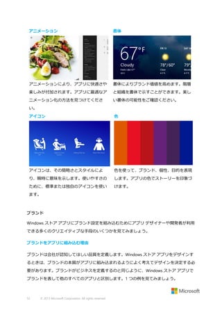 アニメーション

書体

アニメーションにより、アプリに快適さや

書体によりブランド価値を高めます。階層

楽しみが付加されます。アプリに最適なア

と組織を書体で示すことができます。美し

ニメーション化の方法を見つけてくださ

い書体の可能性をご確認ください。

い。
アイコン

色

アイコンは、その簡略さとスタイルによ

色を使って、ブランド、個性、目的を表現

り、瞬時に意味を示します。使いやすさの

します。アプリの色でストーリーを印象づ

ために、標準または独自のアイコンを使い

けます。

ます。

ブランド
Windows ストア アプリにブランド設定を組み込むためにアプリ デザイナーや開発者が利用
できる多くのクリエイティブな手段のいくつかを見てみましょう。
ブランドをアプリに組み込む理由
ブランドは会社が認知してほしい品質を定義します。Windows ストア アプリをデザインす
るときは、ブランドの本質がアプリに組み込まれるようによく考えてデザインを決定する必
要があります。ブランドがビジネスを定義するのと同じように、Windows ストア アプリで
ブランドを表して他のすべてのアプリと区別します。1 つの例を見てみましょう。

52

© 2013 Microsoft Corporation. All rights reserved.

 