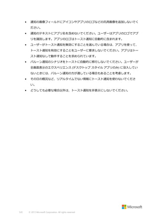 •

通知の画像フィールドにアイコンやアプリのロゴなどの汎用画像を追加しないでく
ださい。

•

通知のテキストにアプリ名を含めないでください。ユーザーはアプリのロゴでアプ
リを識別します。アプリのロゴはトースト通知に自動的に含まれます。

•

ユーザーがトースト通知を無効にすることを選んでいる場合は、アプリを使って、
トースト通知を有効にすることをユーザーに要求しないでください。アプリはトー
スト通知なしで動作することを求められています。

•

バルーン通知のシナリオをトーストに自動的に移行しないでください。ユーザーが
全画面表示のエクスペリエンス (デスクトップ スタイル アプリのみ) に没入してい
ないときには、バルーン通知の方が適している場合もあることを考慮します。

•

その日の概況など、リアルタイムでない情報にトースト通知を使わないでくださ
い。

•

520

どうしても必要な場合以外は、トースト通知を非表示にしないでください。

© 2013 Microsoft Corporation. All rights reserved.

 