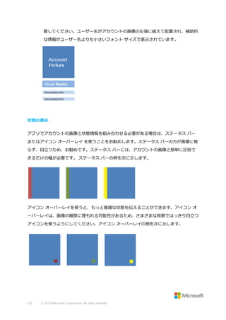 意してください。ユーザー名がアカウントの画像の左端に揃えて配置され、補助的
な情報がユーザー名よりも小さいフォント サイズで表示されています。

状態の表示
アプリでアカウントの画像と状態情報を組み合わせる必要がある場合は、ステータス バー
またはアイコン オーバーレイ を使うことをお勧めします。ステータス バーの方が画像に被
らず、目立つため、お勧めです。ステータス バーには、アカウントの画像と簡単に区別で
きるだけの幅が必要です。 ステータス バーの例を次に示します。

アイコン オーバーレイを使うと、もっと複雑な状態を伝えることができます。アイコン オ
ーバーレイは、画像の細部に埋もれる可能性があるため、さまざまな背景ではっきり目立つ
アイコンを使うようにしてください。アイコン オーバーレイの例を次に示します。

523

© 2013 Microsoft Corporation. All rights reserved.

 