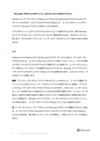 Microsoft アカウントのサインイン エクスペリエンスのガイドライン
Windows ストア アプリでは、Outlook.com や Microsoft SkyDrive のような Microsoft クラ
ウド サービス内のデータにアプリがアクセスできるように、ユーザーのサインインやサイ
ンアウトで Microsoft アカウントを使うことができます。
アプリのサインインとサインアウトのエクスペリエンスを設計するときは、他の Windows
ストア アプリのユーザー エクスペリエンスとの一貫性を保つために、次のガイドラインに
従います。それらのガイドラインは、ユーザーのデータのセキュリティを保つためにも役立
ちます。

概要
Outlook.com や SkyDrive のような Microsoft クラウド サービスにあるユーザーのデータに
アクセスするには、ユーザーが Microsoft アカウントを使ってサインインし、アプリが必要
とするデータへのアプリからのアクセスに同意することが必要です。ユーザーがコンピュー
ターの他のユーザーからデータを保護できるようにするには、Windows ストア アプリでユ
ーザーがアプリからサインアウトできるようにする必要もあります。このトピックでは、そ
の方法について説明します。
重要 アプリでユーザーがサインアウトできるようにしておかないと、ユーザーが最初にサ
インインしたときのコンピューター アカウントでアプリが実行されている場合、アプリは
いつでもユーザーのデータにアクセスできることになります。このことは、ユーザーがコン
ピューターを共有することも紛失することもなければ非常に便利ですが、コンピューターが
他の人に使われた場合や盗まれた場合にはセキュリティの脆弱性を招く可能性があります。
こうした理由から、Windows ストア アプリは、ユーザーのアカウントでいつサインインし
たかを常に表示し、ユーザーがサインアウトできるようにしておく必要があります。
注 ユーザーのコンピューター アカウントが Microsoft アカウントに関連付けられている場
合、ユーザーがアプリ内で Microsoft アカウントからサインアウトすることはできません。
このような状況は、個人用のコンピューターでのみ発生し、共有コンピューターでは発生し
ません。

524

© 2013 Microsoft Corporation. All rights reserved.

 