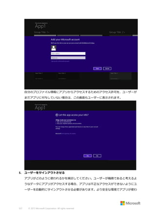 自分のプロファイル情報にアプリからアクセスするためのアクセス許可を、ユーザーが
まだアプリに付与していない場合は、この画面もユーザーに表示されます。

5.

ユーザーをサインアウトさせる
アプリがどのように使われるかを検討してください。ユーザーが機微であると考えるよ
うなデータにアプリがアクセスする場合、アプリは不正なアクセスができないようにユ
ーザーを自動的にサインアウトさせる必要があります。より安全な環境でアプリが使わ

527

© 2013 Microsoft Corporation. All rights reserved.

 