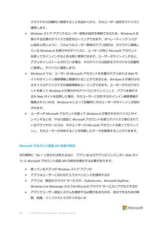 クラウドから自動的に取得することを試みてから、そのユーザー設定をデバイスに
適用します。
•

Windows ストア アプリではユーザー固有の設定を格納できるため、Windows 8 を
実行する任意のデバイスで設定をローミングできます。オペレーティング システ
ム設定と同じように、このようなユーザー固有のアプリ設定は、クラウドに接続し
ている Windows 8 を実行中のデバイスに、ユーザーが同じ Microsoft アカウント
を使ってサインインするときは常に使用できます。ユーザーがサインインすると、
アプリがインストールされている場合、そのデバイスは設定をクラウドから自動的
に取得し、デバイスに適用します。

•

Windows 8 では、ユーザーは Microsoft アカウントを任意のアプリまたは Web サ
イトのサインイン資格情報と関連付けることができるため、Windows 8 が実行され
るすべてのデバイスでその資格情報をローミングできます。ユーザーがそのアカウ
ントを使って Windows 8 が実行中のデバイスにサインインして、アプリを実行す
るか Web サイトを訪問した場合、そのユーザーに対応するサインイン資格情報が
格納されていれば、Windows 8 によって自動的にそのユーザーのサインインが試行
されます。

•

ユーザーが Microsoft アカウントを使って Windows 8 が実行中のデバイスにサイ
ンインするとき、やはり認証に Microsoft アカウントを使うデバイスで実行されて
いるアプリやサービスは、そのユーザーの Microsoft アカウントを使ってサインイ
ンし、そのユーザーが共有することを同意したデータを取得することができます。

Microsoft アカウント認証 API を使う状況
次の質問に "はい" と答えれば答えるほど、アプリ (およびアプリのコンパニオン Web サイ
ト) と Microsoft アカウント認証 API の統合を検討する必要があります。
•

使っているアプリが Windows ストア アプリか

•

アプリはユーザーに合わせたエクスペリエンスを提供するか

•

アプリは、独自のクラウド サービスや、Outlook.com、Microsoft SkyDrive、
Windows Live Messenger のような Microsoft クラウド サービスにアクセスするか

•

アプリでユーザー認証システムを提供する必要があるものの、自分で作るための時
間、知識、インフラストラクチャがないか

529

© 2013 Microsoft Corporation. All rights reserved.

 