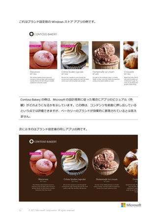 これはブランド設定前の Windows ストア アプリの例です。

Contoso Bakery の例は、Microsoft の設計原則に従った場合にアプリのビジュアル（外
観）がどのようになるかを示しています。この例は、コンテンツを前面に押し出している
という点では評価できますが、ベーカリーのブランドが効果的に表現されているとは言え
ません。

次に示すのはブランド設定後の同じアプリの例です。

53

© 2013 Microsoft Corporation. All rights reserved.

 