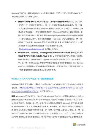 Microsoft アカウント認証 API のメリットを受けられる、アプリとコンパニオン Web サイ
トのカテゴリがいくつかあります。
•

独自のクラウド サービスにアクセスし、ユーザー認証が必要なアプリ。アプリが
クラウド サービスにアクセスし、ユーザーを認証する必要がある場合、コードは
アプリまたは Web サイトがユーザーの代わりにクラウド サービスにアクセスでき
るようにする認証トークンを要求できます。Microsoft アカウント認証 API は、使
用するクラウド サービスに対応する JavaScript Object Notation (JSON) 形式の認証
トークンを生成します。それぞれの認証トークンには、アプリ固有のユーザー ID
が含まれています。Microsoft アカウント認証 API を使って特定のクラウド サービ
スで使用する JSON 形式の認証トークンを生成するには、
「OnlineIdServiceTicketRequest」をご覧ください。

•

Outlook.com、SkyDrive、Messenger などの Microsoft クラウド サービスにアク
セスするアプリとコンパニオン Web サイト。アプリまたはアプリのコンパニオン
Web サイトが Outlook.com や SkyDrive のユーザー データにアクセスする場合
や、ユーザーが Messenger 仲間とやり取りできるようにする場合は、Live Connect
API によって認証トークンの複雑さが整理され、クラウド サービスを操作するコー
ドをある程度簡単に記述できるようになります。

Windows ストア アプリへのユーザー認証機能の追加
Windows ストア アプリ用に一貫したユーザー サインインおよびサインアウトのコードを作
るには、「Microsoft アカウントのサインイン エクスペリエンスのガイドライン」と「ログ
イン コントロールのガイドライン」をご覧ください。
注意 Windows 8 デバイスでは、ユーザーは Microsoft アカウントに関連付けられた (または
接続された) ローカルまたはドメインの Windows アカウントを使ってそのデバイスにサイ
ンインできます。その後、ユーザーはサインイン用のこの特定の Microsoft アカウントに依
存する Windows ストア アプリを実行できます。その場合、前に示したトピックで説明した
ガイドラインを使って後でアプリからユーザーをサインアウトしようとしても、ユーザーは
そのアプリから正常にサインアウトされません。これを防ぐには、アプリでユーザーがサイ
ンアウトされないようにするために、サインアウト コマンドを非表示にする必要がありま

530

© 2013 Microsoft Corporation. All rights reserved.

 