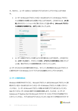 す。代わりに、ユーザーは次の 2 つの方法でアプリからサインアウトすることができま
す。
•

ユーザーは Microsoft アカウントのローカルまたはドメインの Windows アカウン
トとの関連付けを解除 (または切断) することができます。これを行うには、[PC 設
定] (次のスクリーン ショットをご覧ください) で [ユーザー]、[Microsoft アカウン
トの関連付けを解除する]、[完了] の順にタップします。

•

ユーザーは他のアカウントを使うように切り替えることができます。これを行うに
は、[スタート] 画面で、アカウントの画像、[アカウントの切り替え] の順にタップ
した後、他のアカウントの資格情報を使ってサインインします。

ユーザーがこのどちらかの操作を実行すると、サインイン用の特定の Microsoft アカウント
に依存するすべての Windows ストア アプリからも自動的にサインアウトされます。

ユーザーに制御を委ねる
Windows 8 を実行中のデバイスに、Microsoft アカウント (または Microsoft アカウントに接
続されているローカルまたはドメインのユーザーの Windows アカウント) を使ってサイン
インすると、ユーザーは Microsoft アカウント認証 API を使うアプリまたはコンパニオン
Web サイトがユーザーのために操作できる範囲を制御します。たとえば、ユーザーが
Outlook.com や SkyDrive のような Microsoft クラウド サービスにアクセスする参加アプリ
にサインインすると、アプリまたはアプリのコンパニオン Web サイトが特定のクラウド サ

531

© 2013 Microsoft Corporation. All rights reserved.

 