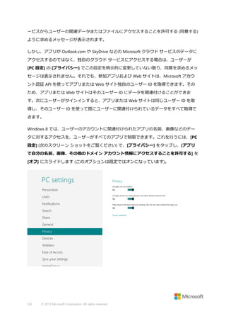 ービスからユーザーの関連データまたはファイルにアクセスすることを許可する (同意する)
ように求めるメッセージが表示されます。
しかし、アプリが Outlook.com や SkyDrive などの Microsoft クラウド サービスのデータに
アクセスするのではなく、独自のクラウド サービスにアクセスする場合は、ユーザーが
[PC 設定] の [プライバシー] でこの設定を明示的に変更していない限り、同意を求めるメッ
セージは表示されません。それでも、参加アプリおよび Web サイトは、Microsoft アカウ
ント認証 API を使ってアプリまたは Web サイト独自のユーザー ID を取得できます。その
ため、アプリまたは Web サイトはそのユーザー ID にデータを関連付けることができま
す。次にユーザーがサインインすると、アプリまたは Web サイトは同じユーザー ID を取
得し、そのユーザー ID を使って既にユーザーに関連付けられているデータをすべて取得で
きます。
Windows 8 では、ユーザーのアカウントに関連付けられたアプリの名前、画像などのデー
タに対するアクセスを、ユーザーがすべてのアプリで制限できます。これを行うには、[PC
設定] (次のスクリーン ショットをご覧ください) で、[プライバシー] をタップし、[アプリ
で自分の名前、画像、その他のドメイン アカウント情報にアクセスすることを許可する] を
[オフ] にスライドします (このオプションは既定ではオンになっています)。

532

© 2013 Microsoft Corporation. All rights reserved.

 