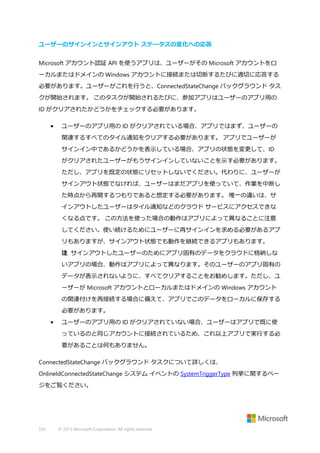 ユーザーのサインインとサインアウト ステータスの変化への応答
Microsoft アカウント認証 API を使うアプリは、ユーザーがその Microsoft アカウントをロ
ーカルまたはドメインの Windows アカウントに接続または切断するたびに適切に応答する
必要があります。ユーザーがこれを行うと、ConnectedStateChange バックグラウンド タス
クが開始されます。 このタスクが開始されるたびに、参加アプリはユーザーのアプリ用の
ID がクリアされたかどうかをチェックする必要があります。
•

ユーザーのアプリ用の ID がクリアされている場合、アプリではまず、ユーザーの
関連するすべてのタイル通知をクリアする必要があります。 アプリでユーザーが
サインイン中であるかどうかを表示している場合、アプリの状態を変更して、ID
がクリアされたユーザーがもうサインインしていないことを示す必要があります。
ただし、アプリを既定の状態にリセットしないでください。代わりに、ユーザーが
サインアウト状態でなければ、ユーザーはまだアプリを使っていて、作業を中断し
た時点から再開するつもりであると想定する必要があります。 唯一の違いは、サ
インアウトしたユーザーはタイル通知などのクラウド サービスにアクセスできな
くなる点です。 この方法を使った場合の動作はアプリによって異なることに注意
してください。使い続けるためにユーザーに再サインインを求める必要があるアプ
リもありますが、サインアウト状態でも動作を継続できるアプリもあります。
注 サインアウトしたユーザーのためにアプリ固有のデータをクラウドに格納しな
いアプリの場合、動作はアプリによって異なります。そのユーザーのアプリ固有の
データが表示されないように、すべてクリアすることをお勧めします。ただし、ユ
ーザーが Microsoft アカウントとローカルまたはドメインの Windows アカウント
の関連付けを再接続する場合に備えて、アプリでこのデータをローカルに保存する
必要があります。

•

ユーザーのアプリ用の ID がクリアされていない場合、ユーザーはアプリで既に使
っているのと同じアカウントに接続されているため、これ以上アプリで実行する必
要があることは何もありません。

ConnectedStateChange バックグラウンド タスクについて詳しくは、
OnlineIdConnectedStateChange システム イベントの SystemTriggerType 列挙に関するペー
ジをご覧ください。

533

© 2013 Microsoft Corporation. All rights reserved.

 