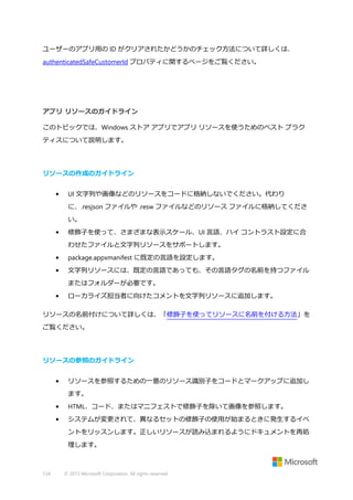 ユーザーのアプリ用の ID がクリアされたかどうかのチェック方法について詳しくは、
authenticatedSafeCustomerId プロパティに関するページをご覧ください。

アプリ リソースのガイドライン
このトピックでは、Windows ストア アプリでアプリ リソースを使うためのベスト プラク
ティスについて説明します。

リソースの作成のガイドライン
•

UI 文字列や画像などのリソースをコードに格納しないでください。代わり
に、.resjson ファイルや .resw ファイルなどのリソース ファイルに格納してくださ
い。

•

修飾子を使って、さまざまな表示スケール、UI 言語、ハイ コントラスト設定に合
わせたファイルと文字列リソースをサポートします。

•

package.appxmanifest に既定の言語を設定します。

•

文字列リソースには、既定の言語であっても、その言語タグの名前を持つファイル
またはフォルダーが必要です。

•

ローカライズ担当者に向けたコメントを文字列リソースに追加します。

リソースの名前付けについて詳しくは、「修飾子を使ってリソースに名前を付ける方法」を
ご覧ください。

リソースの参照のガイドライン
•

リソースを参照するための一意のリソース識別子をコードとマークアップに追加し
ます。

•

HTML、コード、またはマニフェストで修飾子を除いて画像を参照します。

•

システムが変更されて、異なるセットの修飾子の使用が始まるときに発生するイベ
ントをリッスンします。正しいリソースが読み込まれるようにドキュメントを再処
理します。

534

© 2013 Microsoft Corporation. All rights reserved.

 