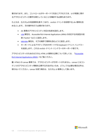 要があります。また、コントロールがキーボードで完全にアクセスでき、UI が視覚に関す
るアクセシビリティの要件を満たしていることを確認する必要もあります。
たとえば、カスタムの対話要素を表す (つまり、onclick イベントを処理する) div 要素を含
めるとします。 次の操作を行う必要があります。
•

div 要素のアクセシビリティ対応の名前を設定します。

•

role 属性を、Accessible Rich Internet Applications (ARIA) の対応する対話型の役
割 ("button" など) に設定します。

•

tabindex 属性を、タブの順序で要素を含むように設定します。

•

キーボードによるアクティブ化をサポートする keyboard イベント ハンドラー
を追加します。これは onclick イベント ハンドラーのキーボード版です。

アクセシビリティのためのカスタム HTML UI 要素の公開について詳しくは、「Accessible
Rich Internet Applications (ARIA)」をご覧ください。
注 HTML5 の canvas 要素では、アクセシビリティがサポートされません。canvas にはコン
テンツのアクセシビリティ情報を公開する方法がないため、どうしても必要な場合以外は、
使わないでください。canvas を使う場合は、カスタム UI 要素として扱います。

538

© 2013 Microsoft Corporation. All rights reserved.

 