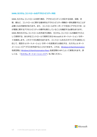 XAML カスタム コントロールのアクセシビリティ対応
XAML カスタム コントロールを使う場合、アクセシビリティに対応する名前、役割、状
態、値など、コントロールに関する基本的なアクセシビリティ情報の一部を調整することが
必要になる可能性があります。また、コントロールがキーボードで完全にアクセスでき、UI
が視覚に関するアクセシビリティの要件を満たしていることを確認する必要もあります。
XAML 用のカスタム コントロールを作成する場合、カスタム コントロールの基底クラスと
して使用する、あらゆるコントロールで使用できる Microsoft UI オートメーション サポー
トを継承します。これで十分な場合もあります。コントロールをカスタマイズする度合いに
応じて、既定の UI オートメーション サポートを変更または強化する、カスタム UI オート
メーション ピア クラスを作成することもできます。これは、Windows.UI.Xaml.Automation
名前空間と Windows.UI.Xaml.Automation.Peers 名前空間の API によって実現されます。詳
しくは、「カスタム オートメーション ピア」をご覧ください。

539

© 2013 Microsoft Corporation. All rights reserved.

 