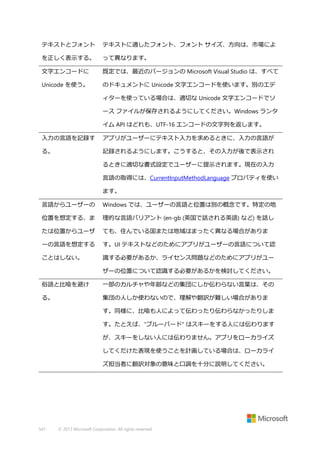 テキストとフォント

テキストに適したフォント、フォント サイズ、方向は、市場によ

を正しく表示する。

って異なります。

文字エンコードに

既定では、最近のバージョンの Microsoft Visual Studio は、すべて

Unicode を使う。

のドキュメントに Unicode 文字エンコードを使います。別のエデ
ィターを使っている場合は、適切な Unicode 文字エンコードでソ
ース ファイルが保存されるようにしてください。Windows ランタ
イム API はどれも、UTF-16 エンコードの文字列を返します。

入力の言語を記録す

アプリがユーザーにテキスト入力を求めるときに、入力の言語が

る。

記録されるようにします。こうすると、その入力が後で表示され
るときに適切な書式設定でユーザーに提示されます。現在の入力
言語の取得には、CurrentInputMethodLanguage プロパティを使い
ます。

言語からユーザーの

Windows では、ユーザーの言語と位置は別の概念です。特定の地

位置を想定する、ま

理的な言語バリアント (en-gb (英国で話される英語) など) を話し

たは位置からユーザ

ても、住んでいる国または地域はまったく異なる場合がありま

ーの言語を想定する

す。UI テキストなどのためにアプリがユーザーの言語について認

ことはしない。

識する必要があるか、ライセンス問題などのためにアプリがユー
ザーの位置について認識する必要があるかを検討してください。

俗語と比喩を避け

一部のカルチャや年齢などの集団にしか伝わらない言葉は、その

る。

集団の人しか使わないので、理解や翻訳が難しい場合がありま
す。同様に、比喩も人によって伝わったり伝わらなかったりしま
す。たとえば、"ブルーバード" はスキーをする人には伝わります
が、スキーをしない人には伝わりません。アプリをローカライズ
してくだけた表現を使うことを計画している場合は、ローカライ
ズ担当者に翻訳対象の意味と口調を十分に説明してください。

541

© 2013 Microsoft Corporation. All rights reserved.

 