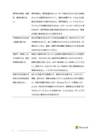 専門的な用語、省略

専門用語は、専門知識のないユーザーや他のカルチャまたは地域

形、略語を使わな

の人々には意図が伝わりにくく、翻訳も困難です。このような言

い。

葉は日常会話では使われません。専門用語は、ハードウェアとソ
フトウェアの問題を特定するため、エラー メッセージ内でよく使
われます。専門用語が必要な場合があるかもしれませんが、普通
の言葉に置き換えることが望まれます。

不快感を与えかねな

自分が所属するカルチャでは妥当な画像でも、別のカルチャでは

い画像は避ける。

不快感を与えたり、誤って解釈されたりすることがあります。宗
教的なシンボル、動物、国旗や政治運動に関連付けられる色の組
み合わせなどは避けてください。

地図や、地域につい

地図には論争の的になっている地域や国境が含まれている可能性

ての言及では、政治

があり、それらはしばしば政治的な侵害のきっかけになります。

的侵害を避ける。

国家の選択に使う UI は、必ず "国/地域" という名称にしてくださ
い。(住所フォームなどで) "国" という名称の一覧に領有権未決の
領域を含めると、トラブルになりかねません。

言語タグを比較する

BCP-47 言語タグは複雑です。言語タグの比較では、スクリプト

目的で文字列比較を

情報、前のタグ、複数の地域バリアントの対応付けに伴う問題な

単独で使わない。

ど、多数の問題が発生します。Windows のリソース管理システ
ムでは、対応付けが自動的に行われます。開発者はどの言語で作
られたリソース セットでも指定でき、システムがユーザーとアプ
リのために適切なものを選びます。

542

© 2013 Microsoft Corporation. All rights reserved.

 