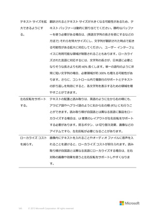 テキスト サイズを拡

翻訳されるとテキスト サイズが大きくなる可能性があるため、テ

大できるようにす

キスト バッファーは動的に割り当ててください。静的なバッファ

る。

ーを使う必要がある場合は、(英語文字列の長さを倍にするなどの
方法で) それらを特大サイズにし、文字列が翻訳された時点で起き
る可能性がある拡大に対応してください。 ユーザー インターフェ
イスに利用可能な領域が制限されることもあります。ローカライ
ズされた言語に対応するには、文字列の長さが、日本語に必要と
なりそうな長さよりも約 40% 長くします。単一の語句のように非
常に短い文字列の場合、必要領域が約 300% も増える可能性があ
ります。さらに、コントロール内で複数行のサポートとテキスト
の折り返しを有効にすると、各文字列を表示するための領域を増
やすことができます。

左右反転をサポート

テキストの配置と読み取りは、英語のように左から右の順にも、

する。

アラビア語やヘブライ語のように右から左の順 (RTL) にも行うこ
とができます。読み取り順が自国語とは異なる言語に製品をロー
カライズする場合は、UI 要素のレイアウトが左右反転をサポート
する必要があります。戻るボタン、UI 切り替え効果、画像などの
アイテムですら、左右反転が必要になることがあります。

ローカライズ コスト

画像内にテキストを入れることやオーディオ ファイルに音声を入

を減らす。

れることを避けると、ローカライズ コストが抑えられます。読み
取り順が自国語とは異なる言語にローカライズする場合は、左右
対称の画像や効果を使うと左右反転をサポートしやすくなりま
す。

545

© 2013 Microsoft Corporation. All rights reserved.

 