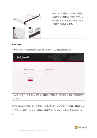 パッケージに配置された点線や地図な
どのブランド要素は、アプリ デザイン
にも使用され、まとまりのあるブラン
ド感を作り出しています。

配送の準備
スモール ビジネス顧客は自社アカウントにログオンし、配送を更新します。

ヘッダーと各ページを通し、ブランド要素として同じ色、グラフィックス、ロゴが使われ
ています。

アカウント ページでは、色、グラフィックス (グラデーション ラインと点線)、書体でメイ
ン ブランドを表現しています。顧客名が提携ブランドとしてヘッダーに表示されていま
す。

56

© 2013 Microsoft Corporation. All rights reserved.

 