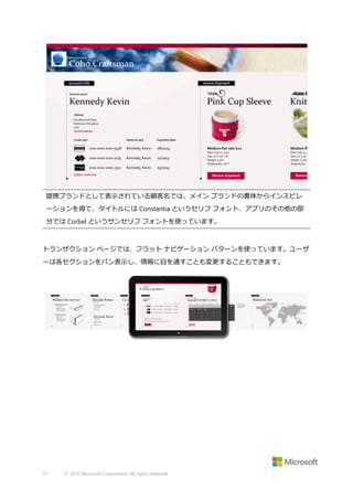 提携ブランドとして表示されている顧客名では、メイン ブランドの書体からインスピレ
ーションを得て、タイトルには Constantia というセリフ フォント、アプリのその他の部
分では Corbel というサンセリフ フォントを使っています。

トランザクション ページでは、フラット ナビゲーション パターンを使っています。ユーザ
ーは各セクションをパン表示し、情報に目を通すことも変更することもできます。

57

© 2013 Microsoft Corporation. All rights reserved.

 