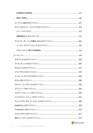 考慮事項と推奨事項............................................................................................................................. 241
推奨と非推奨 .......................................................................................................................................... 246
ターゲット設定のガイドライン ................................................................. 247
ビジュアルなフィードバックのガイドライン ................................................ 252
フィードバック UI ................................................................................................................................ 253
情報提供型 UI (ポップアップ) .......................................................................................................... 253
タッチ キーボードと手書きパネルのガイドライン ......................................... 262
ユーザー エクスペリエンス ガイドライン ................................................................................. 262
セキュリティに関する考慮事項...................................................................................................... 263
コントロール ................................................................................................................................................... 264
テキスト入力のガイドライン .................................................................... 264
スペル チェックのガイドライン ................................................................ 269
サムネイルのガイドライン ....................................................................... 271
フライアウトのガイドライン .................................................................... 279
メッセージ ダイアログのガイドライン ....................................................... 285
ボタンのガイドライン ............................................................................ 288
ログイン コントロールのガイドライン ....................................................... 290
アプリ バーのガイドライン ...................................................................... 294
ナビゲーション バーのガイドライン .......................................................... 299
コンテキスト メニューのガイドライン ....................................................... 301
チェック ボックス コントロールのガイドライン ........................................... 306
DatePicker のガイドライン ..................................................................... 309
TimePicker のガイドライン ..................................................................... 310
ラジオ ボタンのガイドライン ................................................................... 311
選択コントロールのガイドライン .............................................................. 314

6

© 2013 Microsoft Corporation. All rights reserved.

 