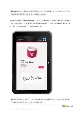 運搬車両内のどこに荷物があるのかをドライバーに示す情報グラフィックスには、アプリ
の他の部分と同じブランド カラーを活用しています。

ドライバーが顧客に署名を求める際に、アプリでは縦方向レイアウトで署名ページが開き、
ブランド設定されたナビゲーション バーが表示されます。ドライバーが顧客にデバイスを
渡す際には、縦方向レイアウトの方が便利です。

署名を求めるタイミングは、ブランドを提示する大切な瞬間です。このときユーザーは、
エンタープライズ アプリとブランドに触れます。

62

© 2013 Microsoft Corporation. All rights reserved.

 