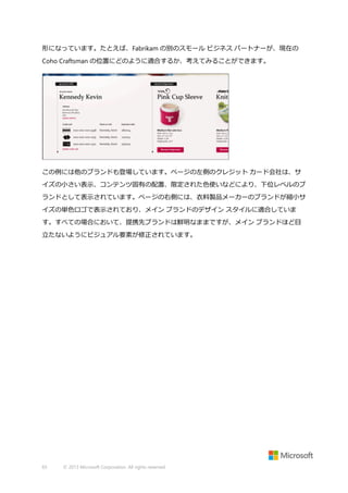 形になっています。たとえば、Fabrikam の別のスモール ビジネス パートナーが、現在の
Coho Craftsman の位置にどのように適合するか、考えてみることができます。

この例には他のブランドも登場しています。ページの左側のクレジット カード会社は、サ
イズの小さい表示、コンテンツ固有の配置、限定された色使いなどにより、下位レベルのブ
ランドとして表示されています。ページの右側には、衣料製品メーカーのブランドが縮小サ
イズの単色ロゴで表示されており、メイン ブランドのデザイン スタイルに適合していま
す。すべての場合において、提携先ブランドは鮮明なままですが、メイン ブランドほど目
立たないようにビジュアル要素が修正されています。

65

© 2013 Microsoft Corporation. All rights reserved.

 