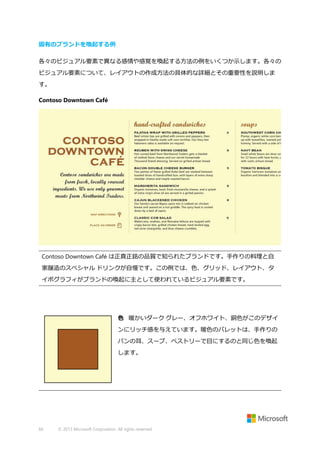 固有のブランドを喚起する例
各々のビジュアル要素で異なる感情や感覚を喚起する方法の例をいくつか示します。各々の
ビジュアル要素について、レイアウトの作成方法の具体的な詳細とその重要性を説明しま
す。
Contoso Downtown Café

Contoso Downtown Café は正真正銘の品質で知られたブランドです。手作りの料理と自
家醸造のスペシャル ドリンクが自慢です。この例では、色、グリッド、レイアウト、タ
イポグラフィがブランドの喚起に主として使われているビジュアル要素です。

色 暖かいダーク グレー、オフホワイト、銅色がこのデザイ
ンにリッチ感を与えています。暖色のパレットは、手作りの
パンの耳、スープ、ペストリーで目にするのと同じ色を喚起
します。

66

© 2013 Microsoft Corporation. All rights reserved.

 