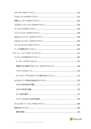 スライダーのガイドライン ....................................................................... 316
トグル スイッチのガイドライン ................................................................ 321
評価コントロールのガイドライン .............................................................. 323
プログレス コントロールのガイドライン ..................................................... 325
ツールチップのガイドライン .................................................................... 336
ハブ コントロールのガイドライン ............................................................. 338
FlipView コントロールのガイドライン......................................................... 350
ListView コントロールのガイドライン ......................................................... 352
ファイル ピッカーのガイドライン ............................................................. 360
ページ内検索のガイドライン .................................................................... 364
チャーム、コントラクト と デバイス ................................................................................................... 367
コンテンツの共有のガイドライン .............................................................. 367
ユーザー エクスペリエンス.............................................................................................................. 367
時間がかかる操作でのユーザー エクスペリエンス ................................................................ 368
ベスト プラクティス ........................................................................................................................... 369
ターゲット アプリのデバッグに関するガイドライン ........................................................... 373
カスタム データ形式の作成のガイドライン .................................................. 375
カスタム形式を使う理由 ................................................................................................................... 375
カスタム形式の定義............................................................................................................................. 376
データ型の選択...................................................................................................................................... 377
アプリへのカスタム形式の追加...................................................................................................... 379
クリップボード コマンドのガイドライン..................................................... 380
検索のガイドライン ............................................................................... 383
検索の実装 ............................................................................................................................................... 383

7

© 2013 Microsoft Corporation. All rights reserved.

 